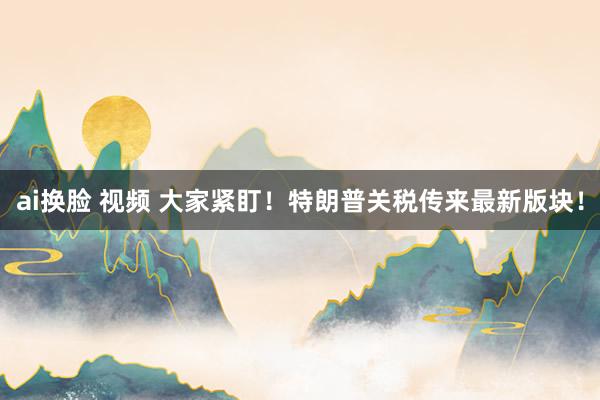 ai换脸 视频 大家紧盯！特朗普关税传来最新版块！