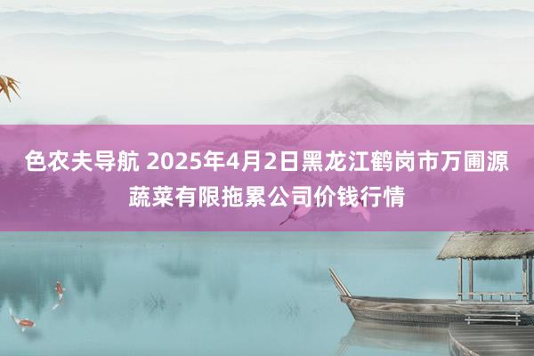 色农夫导航 2025年4月2日黑龙江鹤岗市万圃源蔬菜有限拖累公司价钱行情
