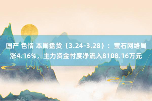 国产 色情 本周盘货（3.24-3.28）：萤石网络周涨4.16%，主力资金忖度净流入8108.16万元