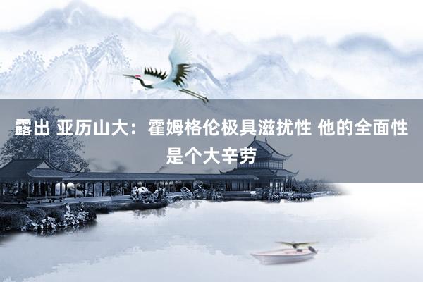 露出 亚历山大：霍姆格伦极具滋扰性 他的全面性是个大辛劳