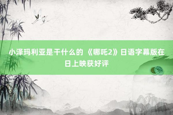 小泽玛利亚是干什么的 《哪吒2》日语字幕版在日上映获好评