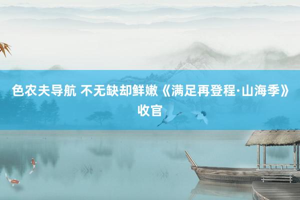 色农夫导航 不无缺却鲜嫩《满足再登程·山海季》收官