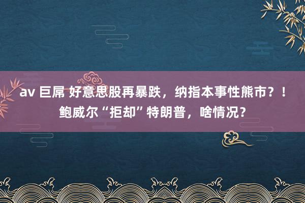 av 巨屌 好意思股再暴跌，纳指本事性熊市？！鲍威尔“拒却”特朗普，啥情况？