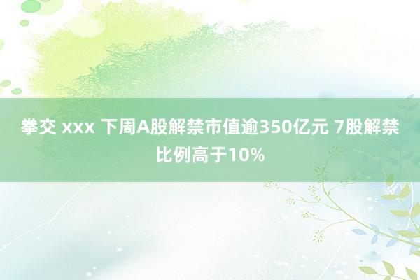 拳交 xxx 下周A股解禁市值逾350亿元 7股解禁比例高于10%