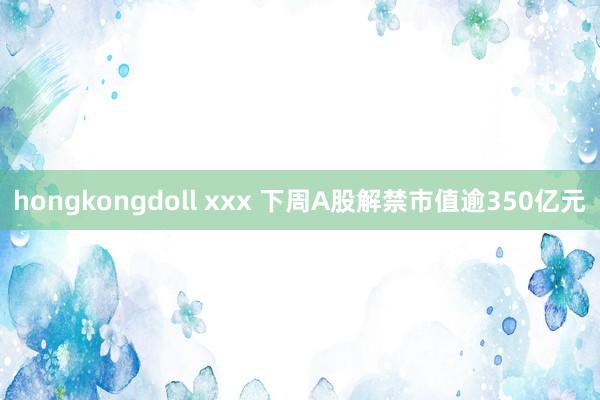 hongkongdoll xxx 下周A股解禁市值逾350亿元