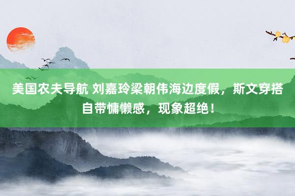 美国农夫导航 刘嘉玲梁朝伟海边度假，斯文穿搭自带慵懒感，现象超绝！