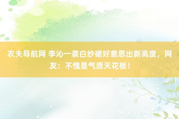 农夫导航网 李沁一袭白纱裙好意思出新高度，网友：不愧是气质天花板！