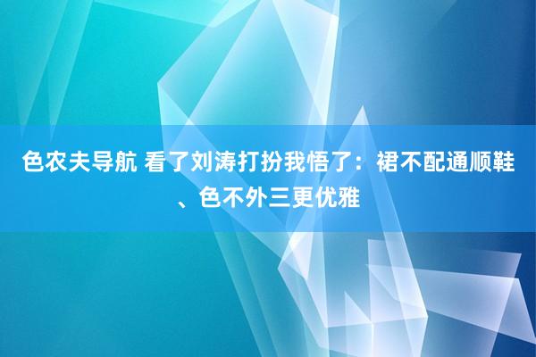 色农夫导航 看了刘涛打扮我悟了：裙不配通顺鞋、色不外三更优雅