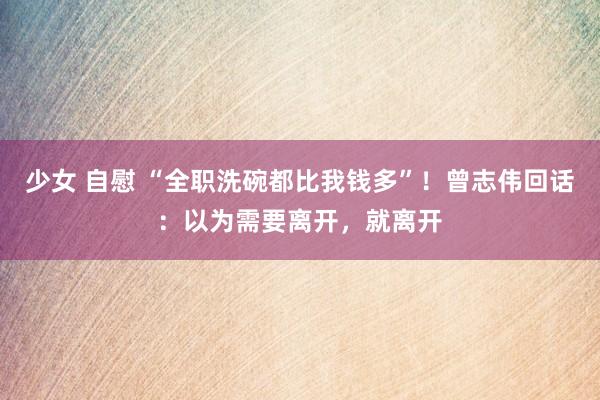 少女 自慰 “全职洗碗都比我钱多”！曾志伟回话：以为需要离开，就离开