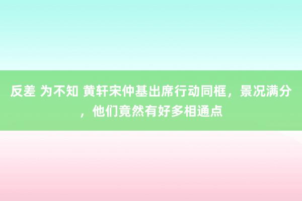 反差 为不知 黄轩宋仲基出席行动同框，景况满分，他们竟然有好多相通点