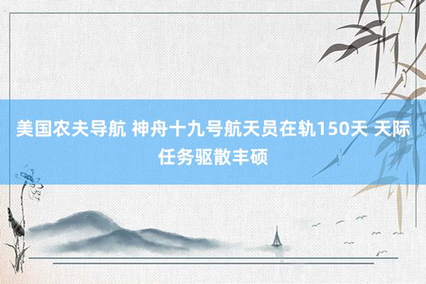 美国农夫导航 神舟十九号航天员在轨150天 天际任务驱散丰硕