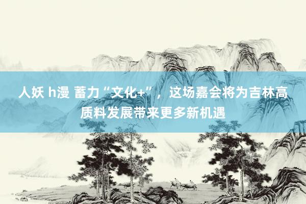 人妖 h漫 蓄力“文化+”，这场嘉会将为吉林高质料发展带来更多新机遇