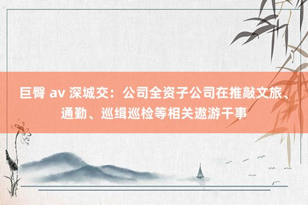 巨臀 av 深城交：公司全资子公司在推敲文旅、通勤、巡缉巡检等相关遨游干事