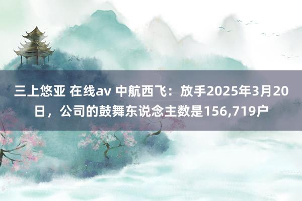 三上悠亚 在线av 中航西飞：放手2025年3月20日，公司的鼓舞东说念主数是156,719户