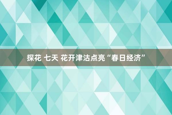 探花 七天 花开津沽点亮“春日经济”