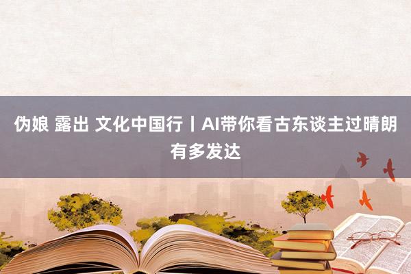 伪娘 露出 文化中国行丨AI带你看古东谈主过晴朗有多发达