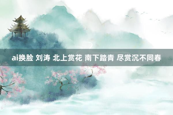 ai换脸 刘涛 北上赏花 南下踏青 尽赏沉不同春