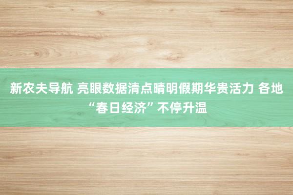 新农夫导航 亮眼数据清点晴明假期华贵活力 各地“春日经济”不停升温