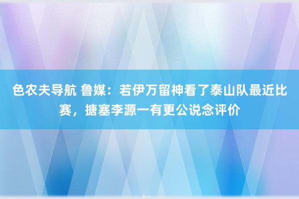 色农夫导航 鲁媒：若伊万留神看了泰山队最近比赛，搪塞李源一有更公说念评价