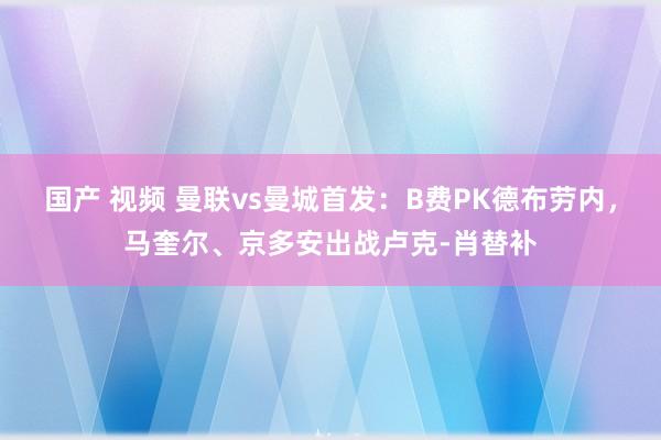 国产 视频 曼联vs曼城首发：B费PK德布劳内，马奎尔、京多安出战卢克-肖替补