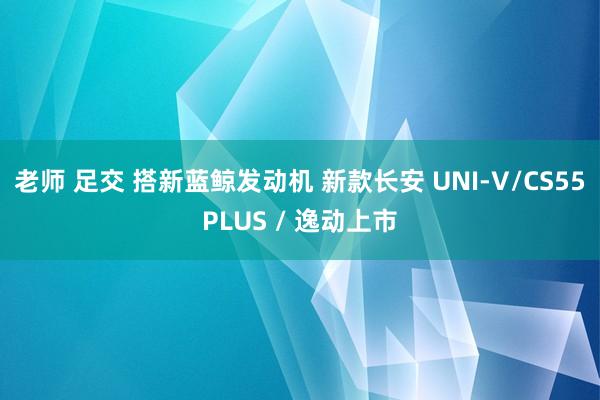 老师 足交 搭新蓝鲸发动机 新款长安 UNI-V/CS55PLUS / 逸动上市