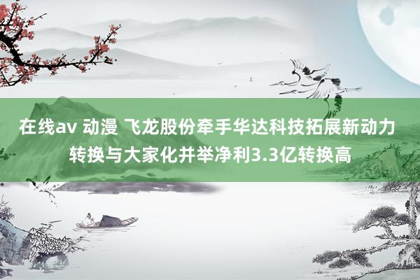 在线av 动漫 飞龙股份牵手华达科技拓展新动力 转换与大家化并举净利3.3亿转换高