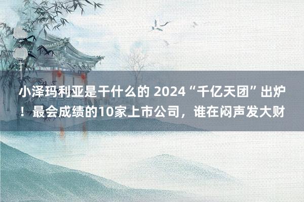 小泽玛利亚是干什么的 2024“千亿天团”出炉！最会成绩的10家上市公司，谁在闷声发大财