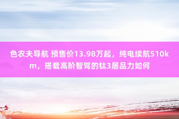 色农夫导航 预售价13.98万起，纯电续航510km，搭载高阶智驾的钛3居品力如何
