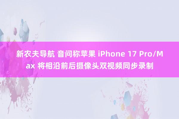 新农夫导航 音问称苹果 iPhone 17 Pro/Max 将相沿前后摄像头双视频同步录制