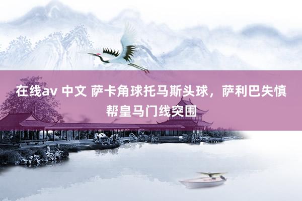 在线av 中文 萨卡角球托马斯头球，萨利巴失慎帮皇马门线突围
