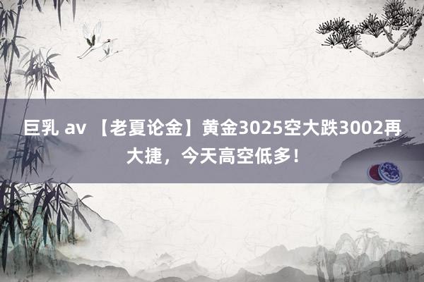 巨乳 av 【老夏论金】黄金3025空大跌3002再大捷，今天高空低多！