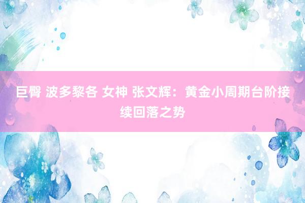 巨臀 波多黎各 女神 张文辉：黄金小周期台阶接续回落之势