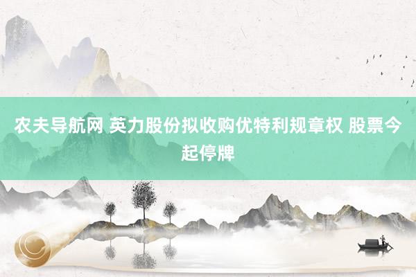 农夫导航网 英力股份拟收购优特利规章权 股票今起停牌