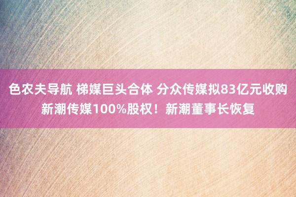 色农夫导航 梯媒巨头合体 分众传媒拟83亿元收购新潮传媒100%股权！新潮董事长恢复