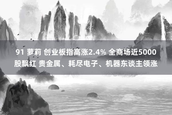 91 萝莉 创业板指高涨2.4% 全商场近5000股飘红 贵金属、耗尽电子、机器东谈主领涨