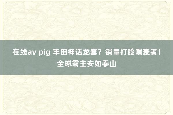在线av pig 丰田神话龙套？销量打脸唱衰者！全球霸主安如泰山