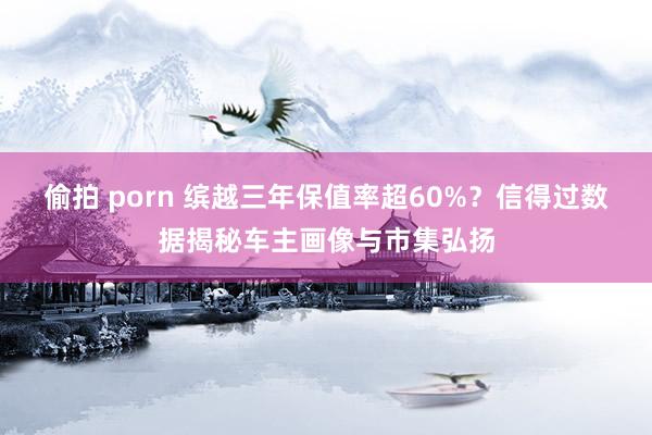 偷拍 porn 缤越三年保值率超60%？信得过数据揭秘车主画像与市集弘扬