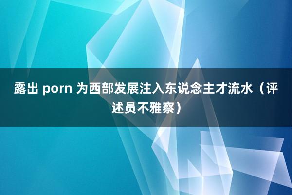 露出 porn 为西部发展注入东说念主才流水（评述员不雅察）