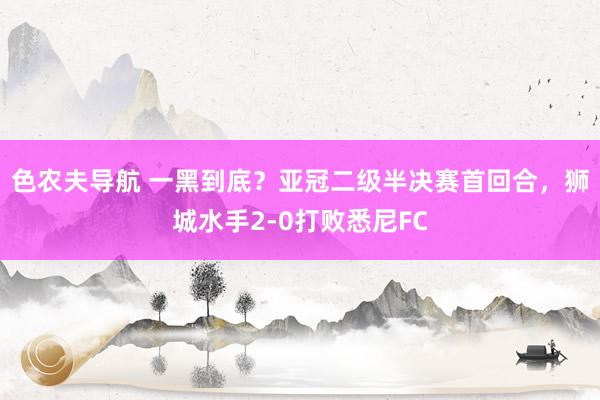 色农夫导航 一黑到底？亚冠二级半决赛首回合，狮城水手2-0打败悉尼FC