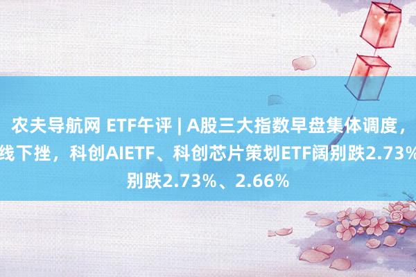 农夫导航网 ETF午评 | A股三大指数早盘集体调度，AI板块全线下挫，科创AIETF、科创芯片策划ETF阔别跌2.73%、2.66%