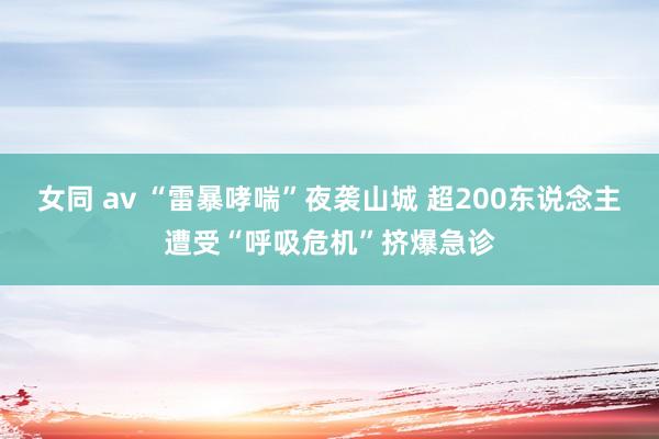 女同 av “雷暴哮喘”夜袭山城 超200东说念主遭受“呼吸危机”挤爆急诊