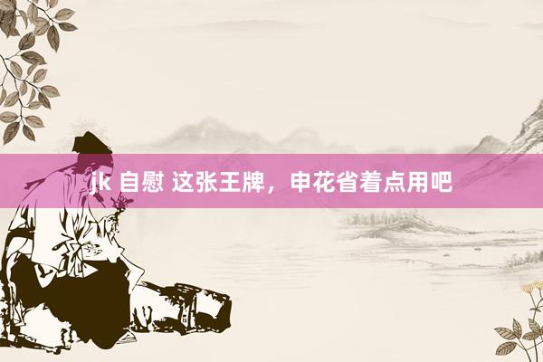 jk 自慰 这张王牌，申花省着点用吧