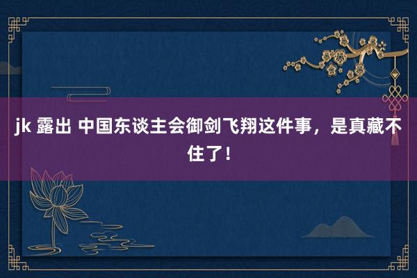 jk 露出 中国东谈主会御剑飞翔这件事，是真藏不住了！