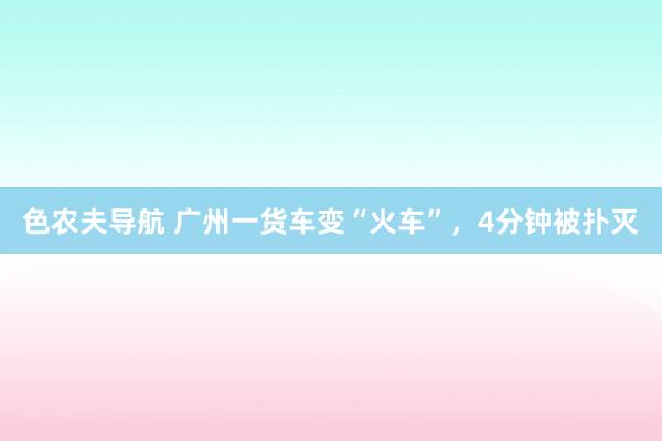 色农夫导航 广州一货车变“火车”，4分钟被扑灭