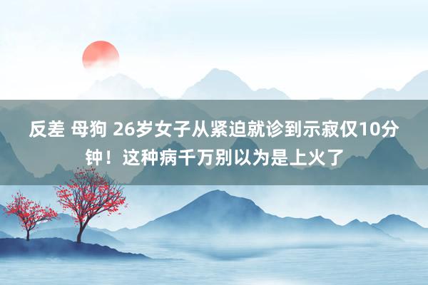 反差 母狗 26岁女子从紧迫就诊到示寂仅10分钟！这种病千万别以为是上火了
