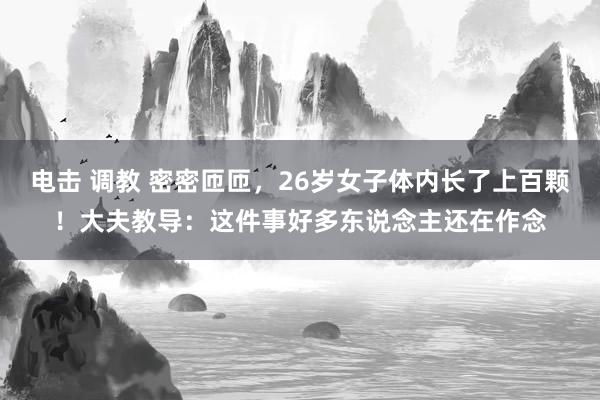电击 调教 密密匝匝，26岁女子体内长了上百颗！大夫教导：这件事好多东说念主还在作念