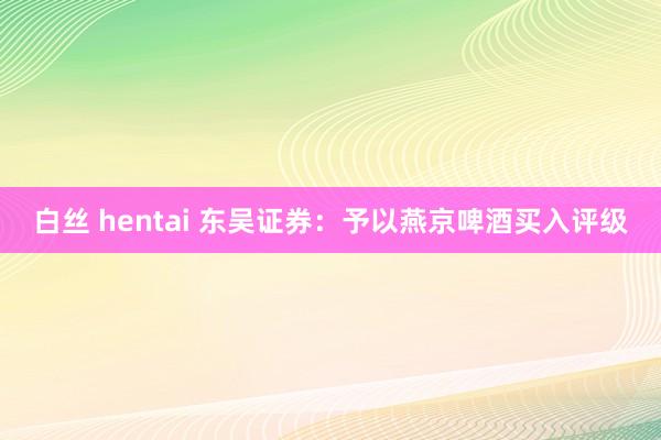 白丝 hentai 东吴证券：予以燕京啤酒买入评级