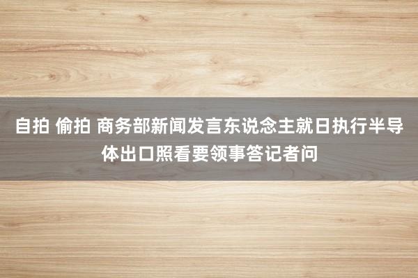 自拍 偷拍 商务部新闻发言东说念主就日执行半导体出口照看要领事答记者问