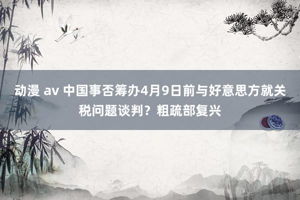 动漫 av 中国事否筹办4月9日前与好意思方就关税问题谈判？粗疏部复兴