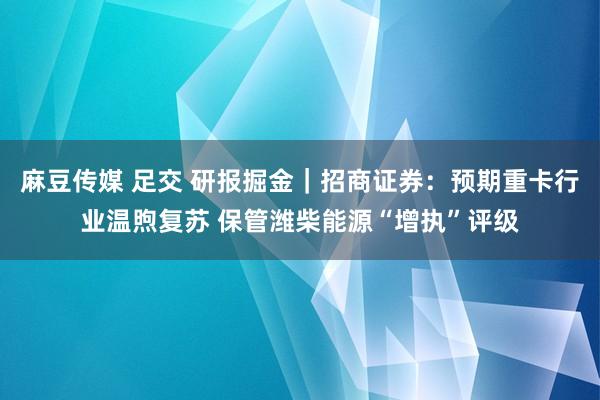 麻豆传媒 足交 研报掘金｜招商证券：预期重卡行业温煦复苏 保管潍柴能源“增执”评级